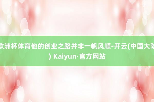 欧洲杯体育他的创业之路并非一帆风顺-开云(中国大陆) Kaiyun·官方网站