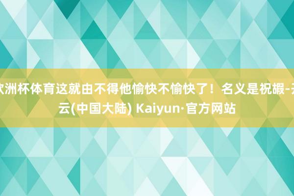 欧洲杯体育这就由不得他愉快不愉快了！名义是祝嘏-开云(中国大陆) Kaiyun·官方网站