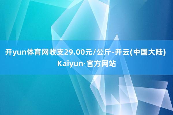 开yun体育网收支29.00元/公斤-开云(中国大陆) Kaiyun·官方网站