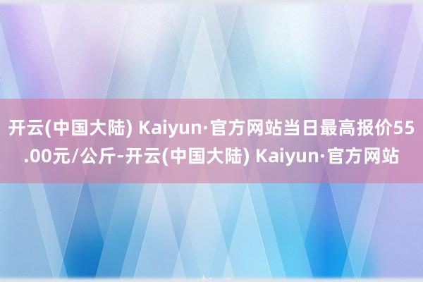 开云(中国大陆) Kaiyun·官方网站当日最高报价55.00元/公斤-开云(中国大陆) Kaiyun·官方网站