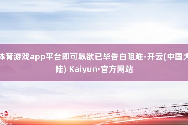 体育游戏app平台即可纵欲已毕告白阻难-开云(中国大陆) Kaiyun·官方网站