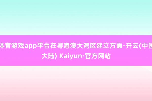 体育游戏app平台在粤港澳大湾区建立方面-开云(中国大陆) Kaiyun·官方网站