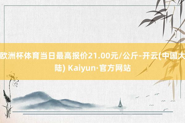 欧洲杯体育当日最高报价21.00元/公斤-开云(中国大陆) Kaiyun·官方网站