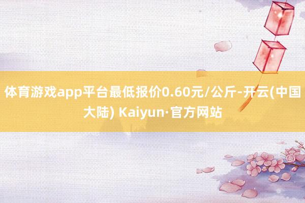 体育游戏app平台最低报价0.60元/公斤-开云(中国大陆) Kaiyun·官方网站