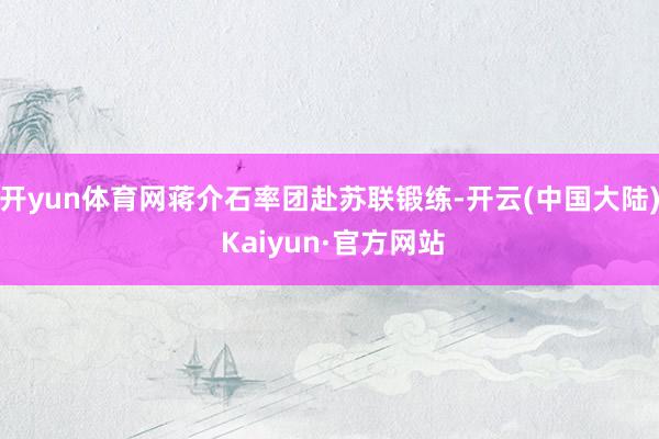 开yun体育网蒋介石率团赴苏联锻练-开云(中国大陆) Kaiyun·官方网站