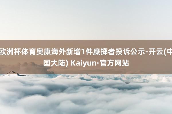 欧洲杯体育奥康海外新增1件糜掷者投诉公示-开云(中国大陆) Kaiyun·官方网站