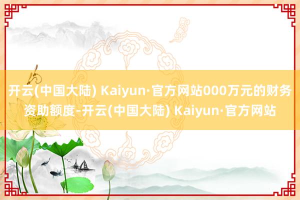 开云(中国大陆) Kaiyun·官方网站000万元的财务资助额度-开云(中国大陆) Kaiyun·官方网站