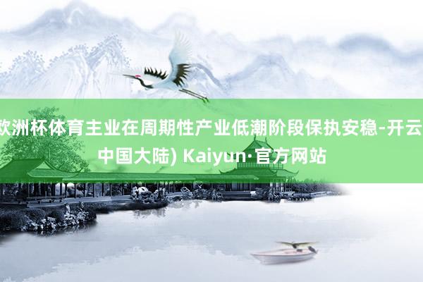 欧洲杯体育主业在周期性产业低潮阶段保执安稳-开云(中国大陆) Kaiyun·官方网站