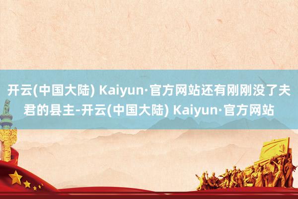 开云(中国大陆) Kaiyun·官方网站还有刚刚没了夫君的县主-开云(中国大陆) Kaiyun·官方网站