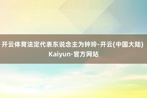 开云体育法定代表东说念主为钟玲-开云(中国大陆) Kaiyun·官方网站