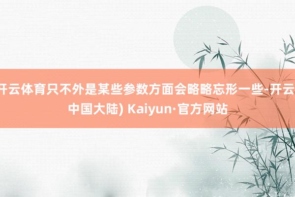 开云体育只不外是某些参数方面会略略忘形一些-开云(中国大陆) Kaiyun·官方网站