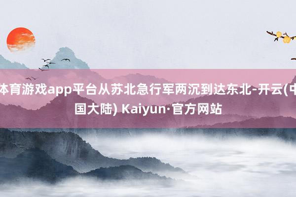 体育游戏app平台从苏北急行军两沉到达东北-开云(中国大陆) Kaiyun·官方网站