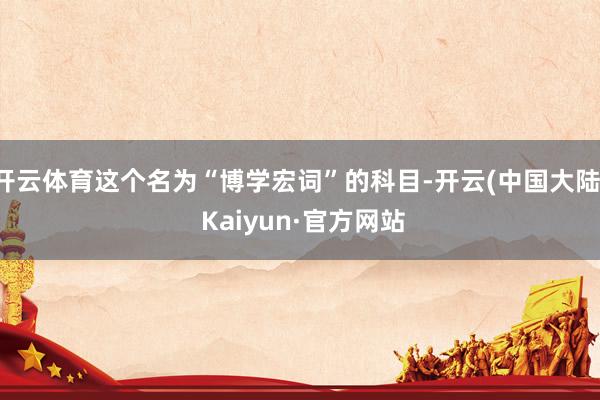 开云体育这个名为“博学宏词”的科目-开云(中国大陆) Kaiyun·官方网站