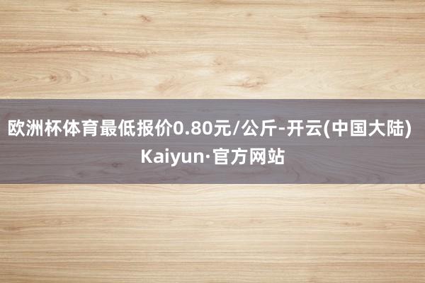 欧洲杯体育最低报价0.80元/公斤-开云(中国大陆) Kaiyun·官方网站