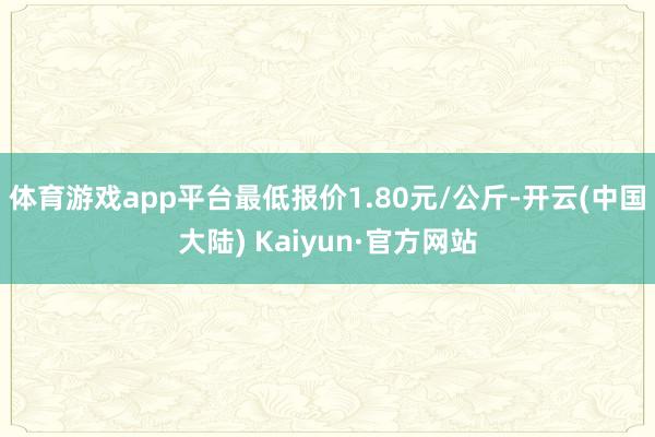 体育游戏app平台最低报价1.80元/公斤-开云(中国大陆) Kaiyun·官方网站