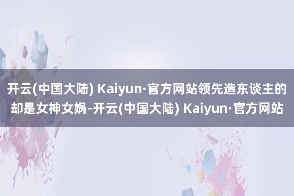 开云(中国大陆) Kaiyun·官方网站领先造东谈主的却是女神女娲-开云(中国大陆) Kaiyun·官方网站