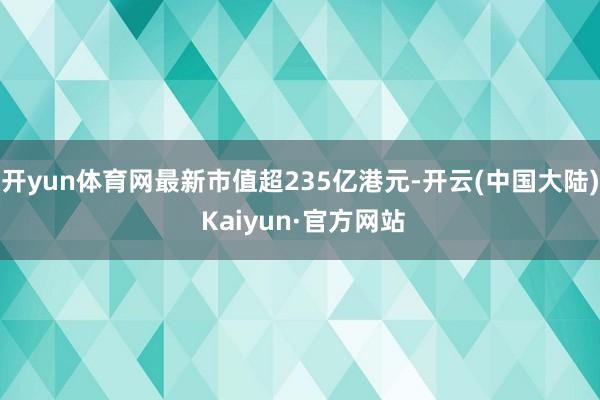 开yun体育网最新市值超235亿港元-开云(中国大陆) Kaiyun·官方网站