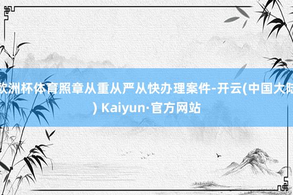 欧洲杯体育照章从重从严从快办理案件-开云(中国大陆) Kaiyun·官方网站