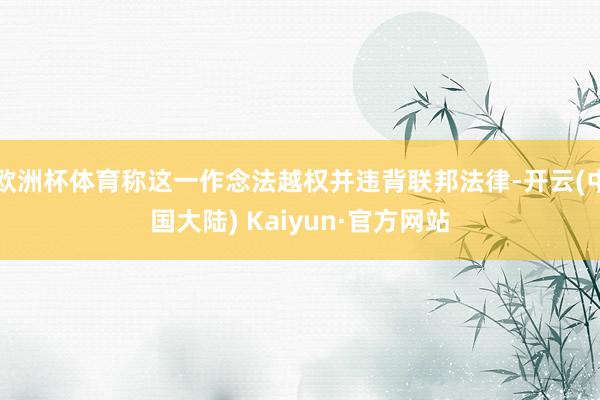 欧洲杯体育称这一作念法越权并违背联邦法律-开云(中国大陆) Kaiyun·官方网站