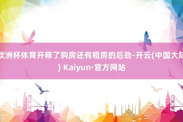 欧洲杯体育开释了购房还有租房的后劲-开云(中国大陆) Kaiyun·官方网站