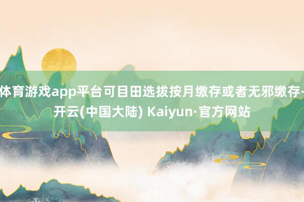 体育游戏app平台可目田选拔按月缴存或者无邪缴存-开云(中国大陆) Kaiyun·官方网站