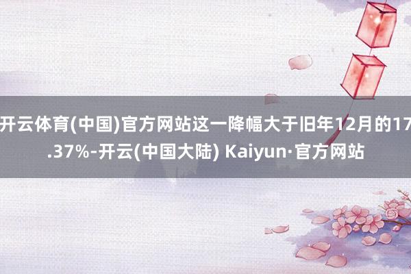 开云体育(中国)官方网站　　这一降幅大于旧年12月的17.37%-开云(中国大陆) Kaiyun·官方网站